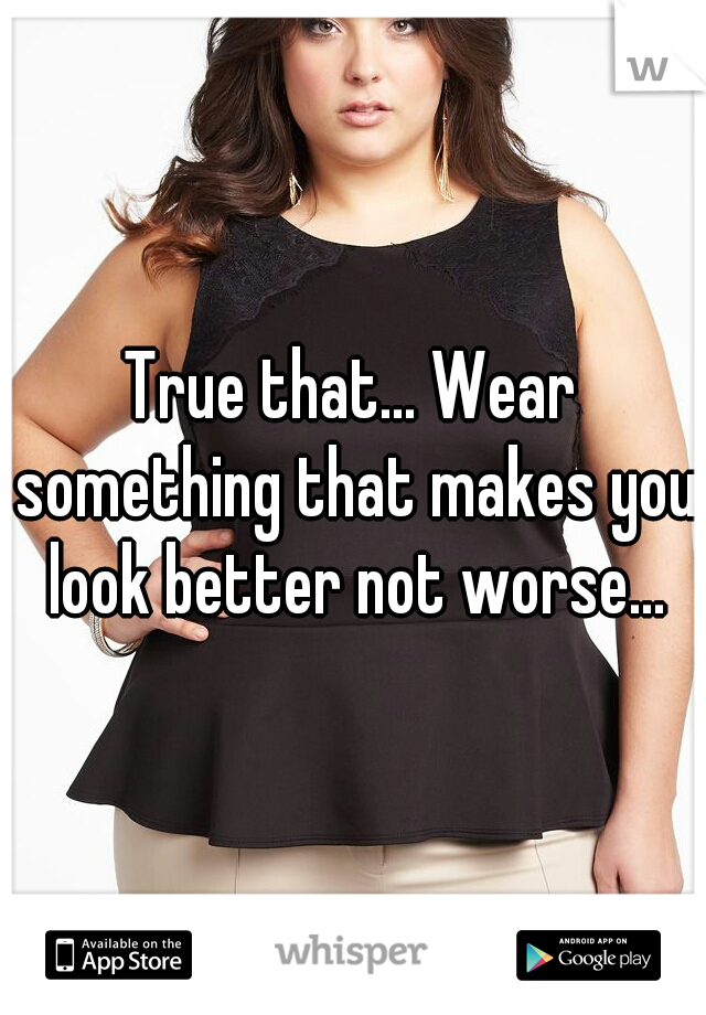 True that... Wear something that makes you look better not worse...