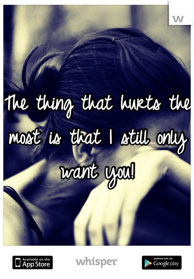 The thing that hurts the most is that I still only want you!