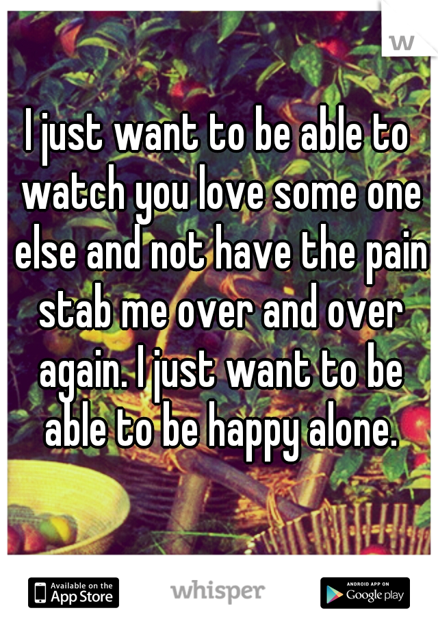 I just want to be able to watch you love some one else and not have the pain stab me over and over again. I just want to be able to be happy alone.