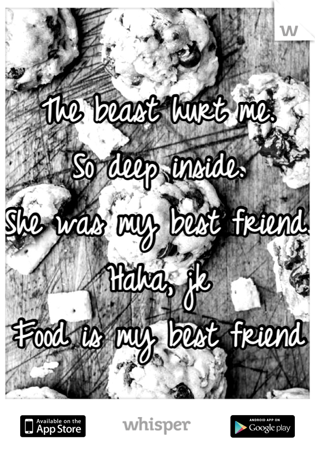 The beast hurt me. 
So deep inside. 
She was my best friend. 
Haha, jk
Food is my best friend