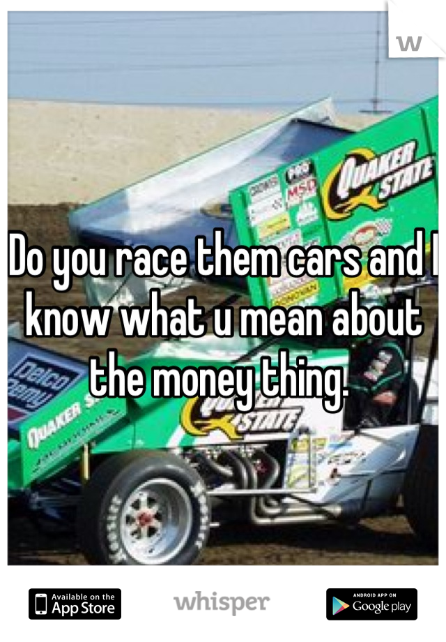 Do you race them cars and I know what u mean about the money thing. 