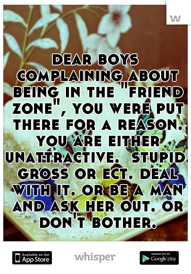 dear boys complaining about being in the "friend zone", you were put there for a reason. you are either unattractive.  stupid. gross or ect. deal with it. or be a man and ask her out. or don't bother.