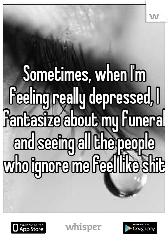 Sometimes, when I'm feeling really depressed, I fantasize about my funeral and seeing all the people who ignore me feel like shit