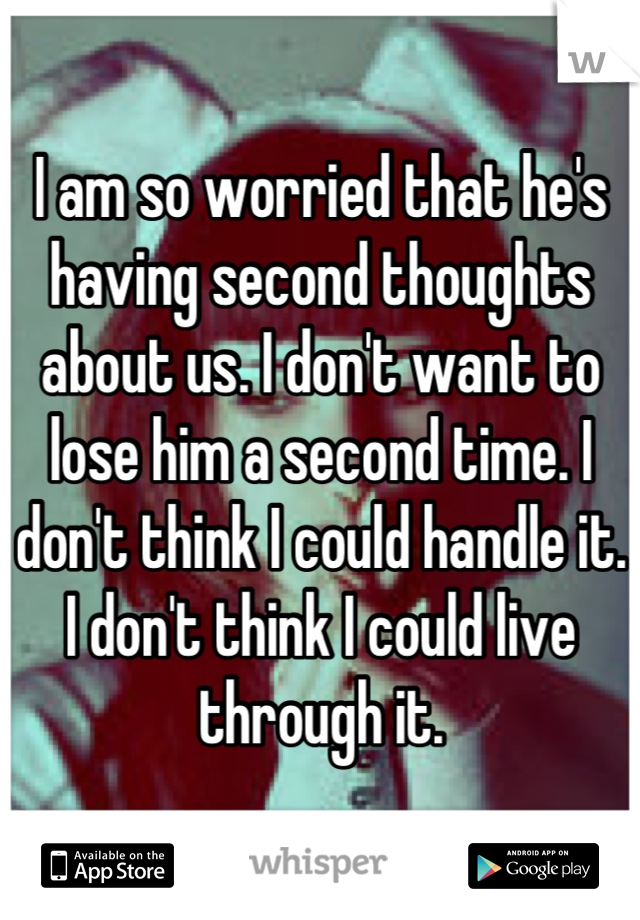 I am so worried that he's having second thoughts about us. I don't want to lose him a second time. I don't think I could handle it. I don't think I could live through it.