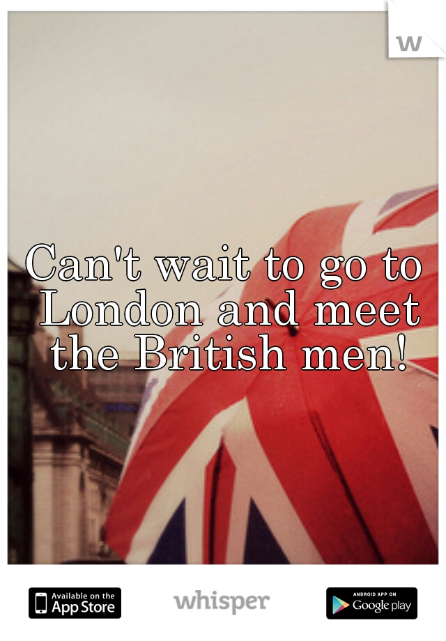 Can't wait to go to London and meet the British men!