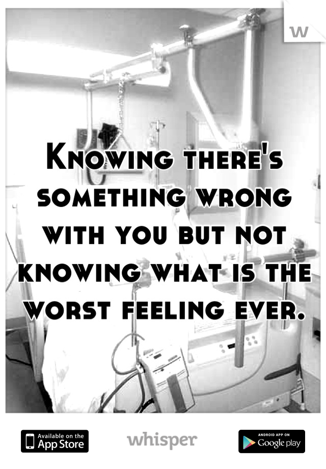 Knowing there's something wrong with you but not knowing what is the worst feeling ever.