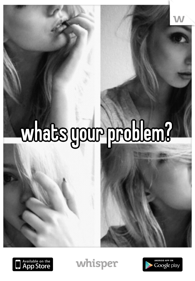 whats your problem?