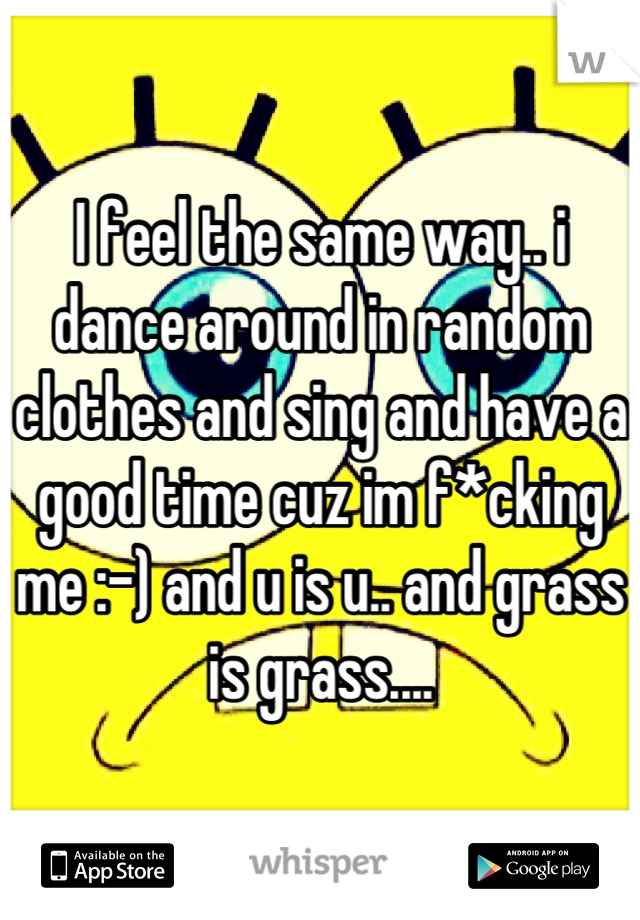 I feel the same way.. i dance around in random clothes and sing and have a good time cuz im f*cking me :-) and u is u.. and grass is grass....