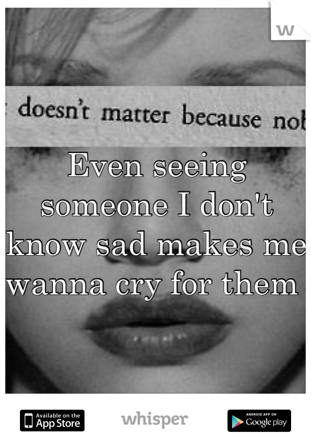 Even seeing someone I don't know sad makes me wanna cry for them 