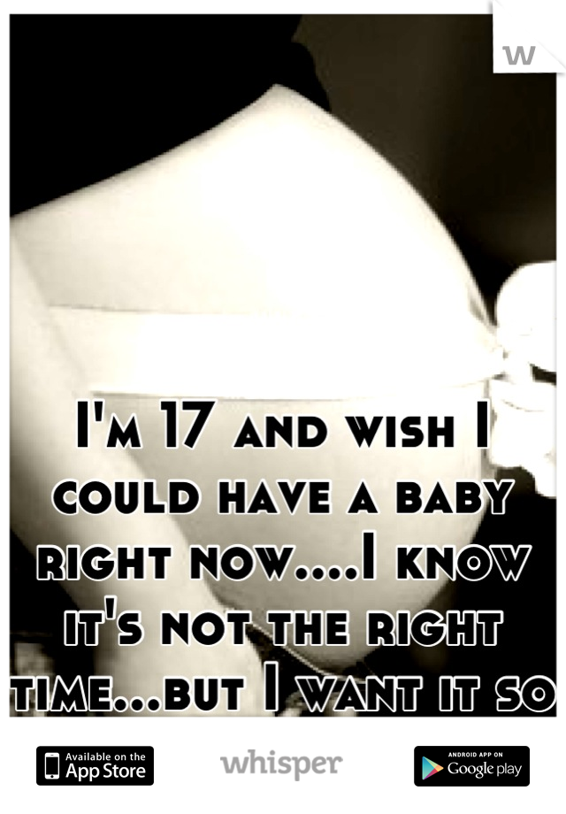 I'm 17 and wish I could have a baby right now....I know it's not the right time...but I want it so bad! 