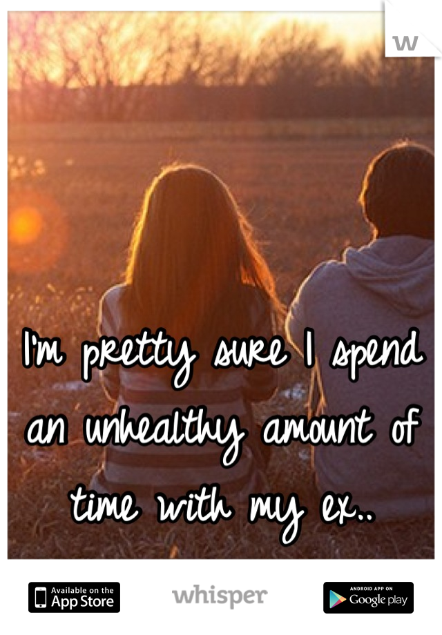 I'm pretty sure I spend an unhealthy amount of time with my ex..