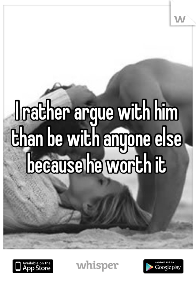 I rather argue with him than be with anyone else because he worth it