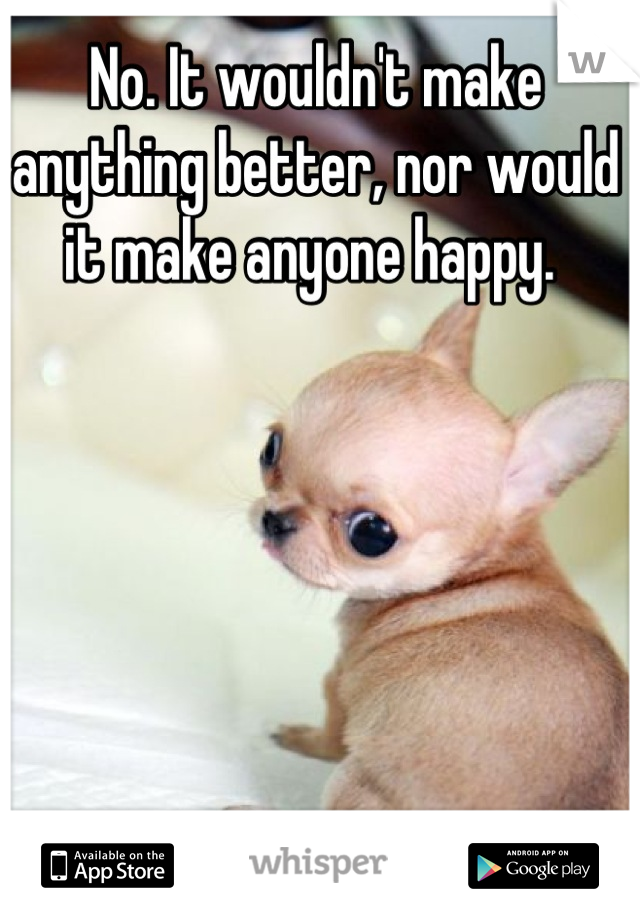 No. It wouldn't make anything better, nor would it make anyone happy. 