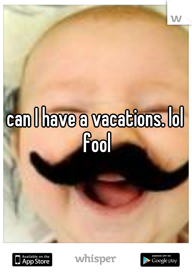can I have a vacations. lol fool