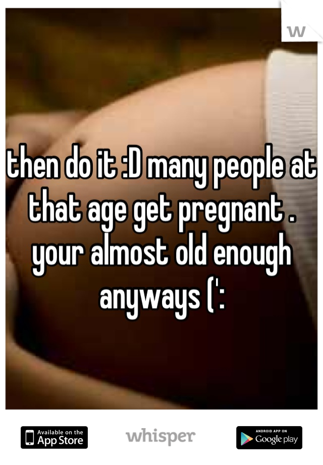 then do it :D many people at that age get pregnant . your almost old enough anyways (':
