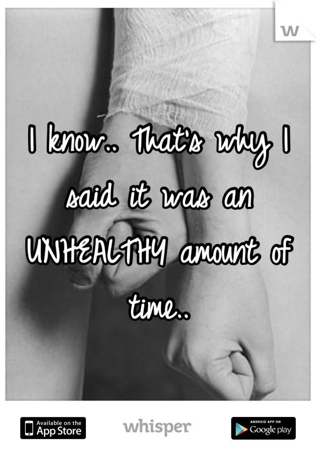 I know.. That's why I said it was an UNHEALTHY amount of time..