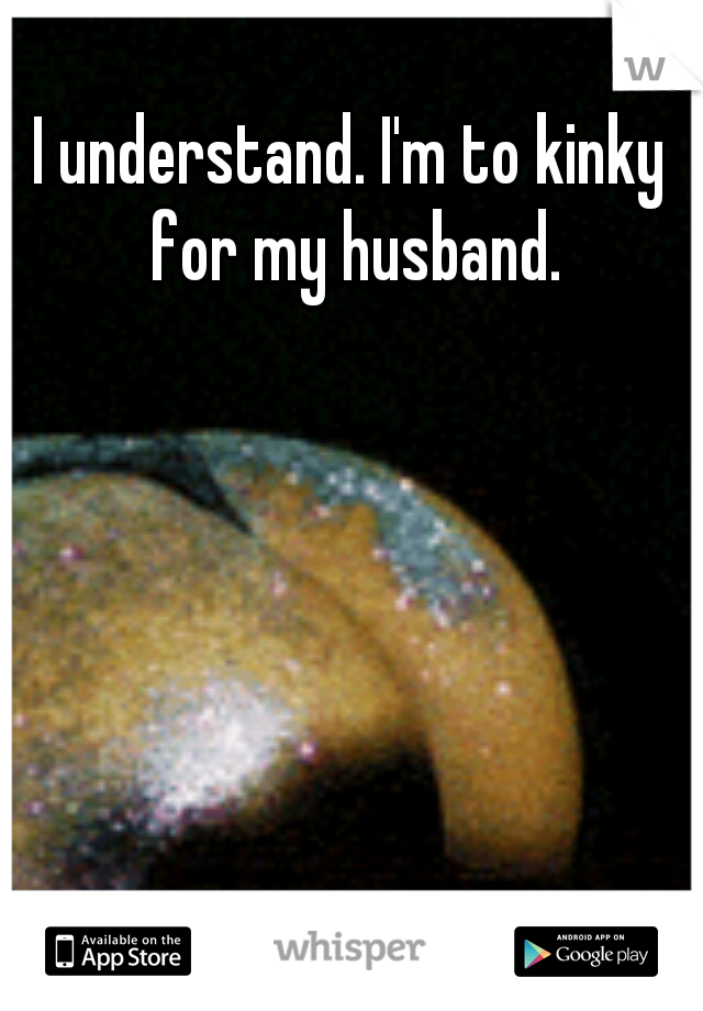 I understand. I'm to kinky for my husband.