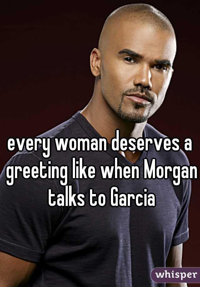 every woman deserves a greeting like when Morgan talks to Garcia