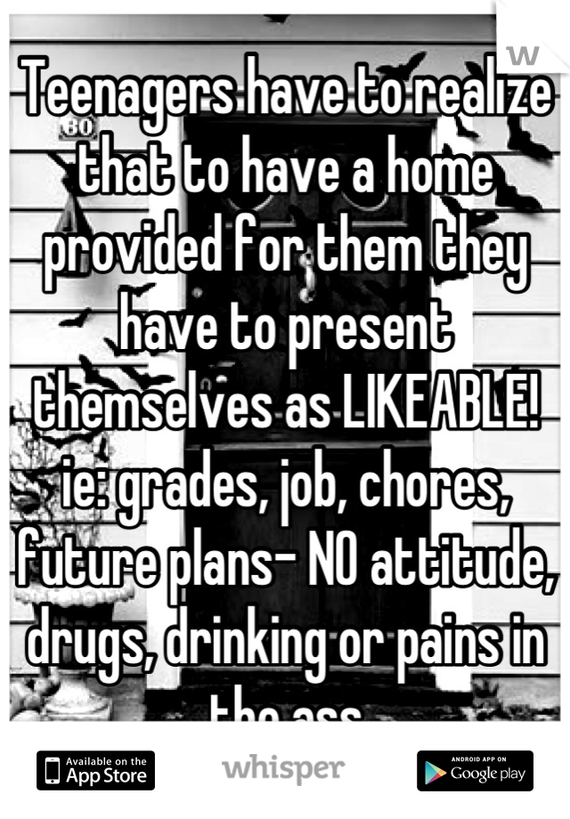 Teenagers have to realize that to have a home provided for them they have to present themselves as LIKEABLE!  ie: grades, job, chores, future plans- NO attitude, drugs, drinking or pains in the ass