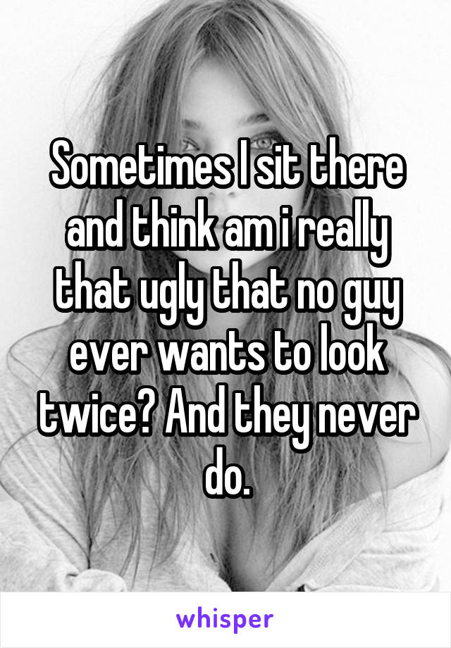 Sometimes I sit there and think am i really that ugly that no guy ever wants to look twice? And they never do.