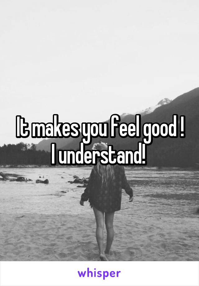 It makes you feel good ! I understand! 