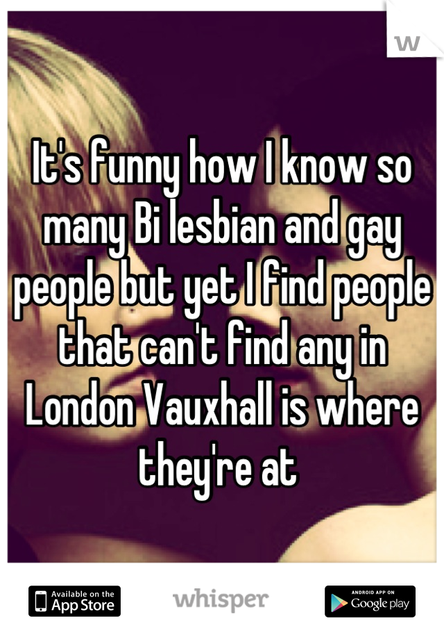 It's funny how I know so many Bi lesbian and gay people but yet I find people that can't find any in London Vauxhall is where they're at 