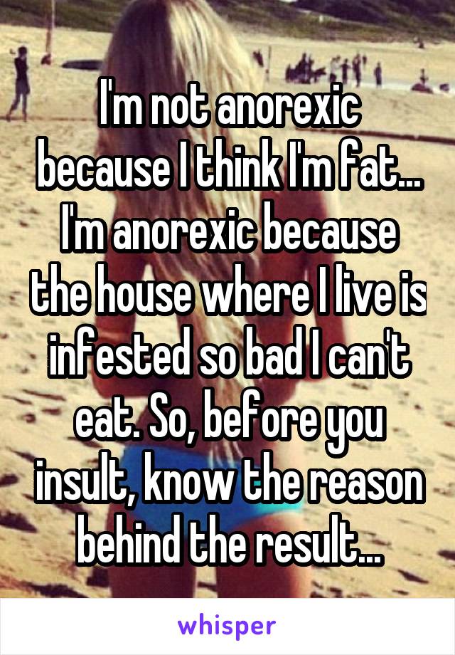 I'm not anorexic because I think I'm fat... I'm anorexic because the house where I live is infested so bad I can't eat. So, before you insult, know the reason behind the result...