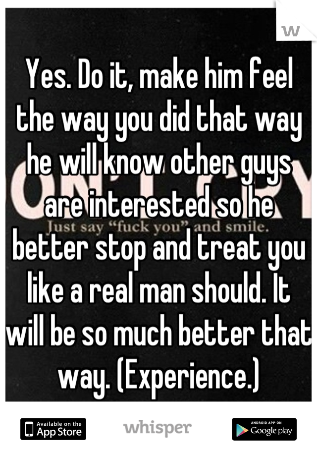 Yes. Do it, make him feel the way you did that way he will know other guys are interested so he better stop and treat you like a real man should. It will be so much better that way. (Experience.)