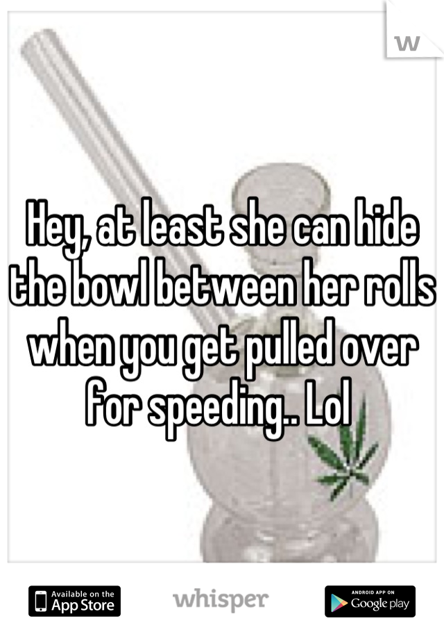 Hey, at least she can hide the bowl between her rolls when you get pulled over for speeding.. Lol 