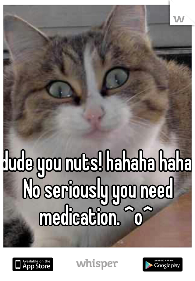 dude you nuts! hahaha haha No seriously you need medication. ^o^ 