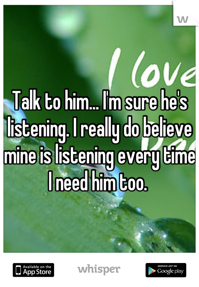 Talk to him... I'm sure he's listening. I really do believe mine is listening every time I need him too. 