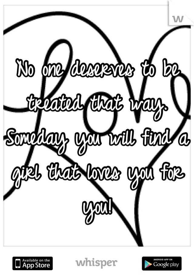 No one deserves to be treated that way. Someday you will find a girl that loves you for you!
