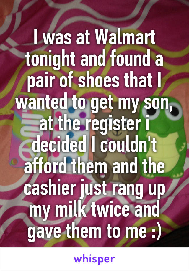 I was at Walmart tonight and found a pair of shoes that I wanted to get my son, at the register i decided I couldn't afford them and the cashier just rang up my milk twice and gave them to me :)