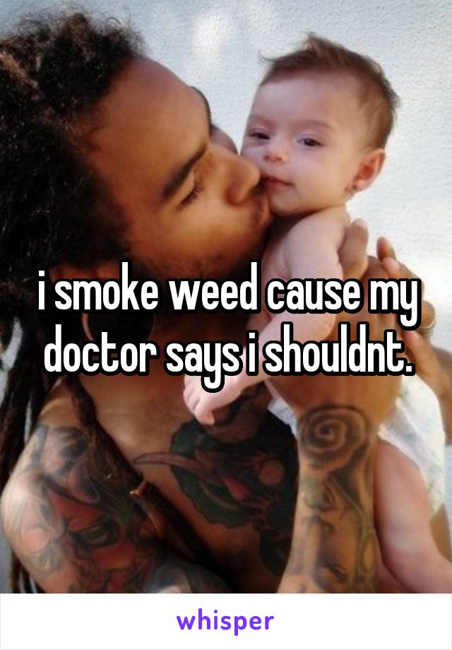 i smoke weed cause my doctor says i shouldnt.