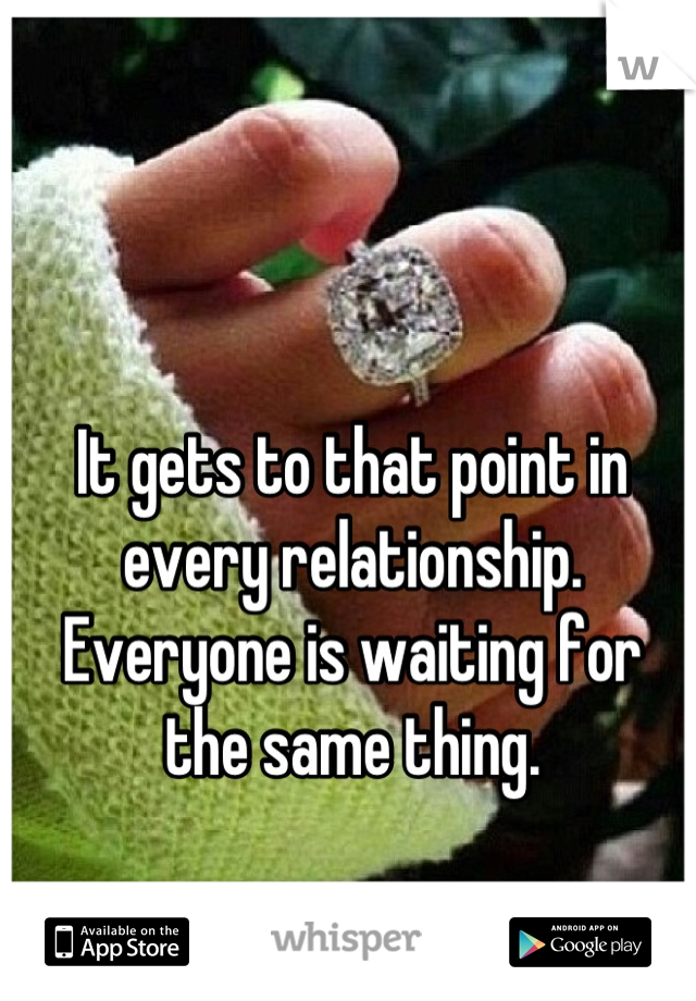 It gets to that point in every relationship.
Everyone is waiting for the same thing.
