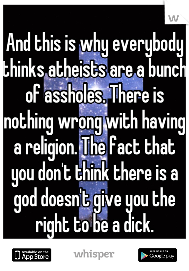 And this is why everybody thinks atheists are a bunch of assholes. There is nothing wrong with having a religion. The fact that you don't think there is a god doesn't give you the right to be a dick.