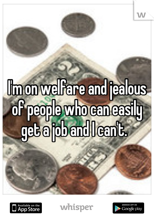 I'm on welfare and jealous of people who can easily get a job and I can't.  