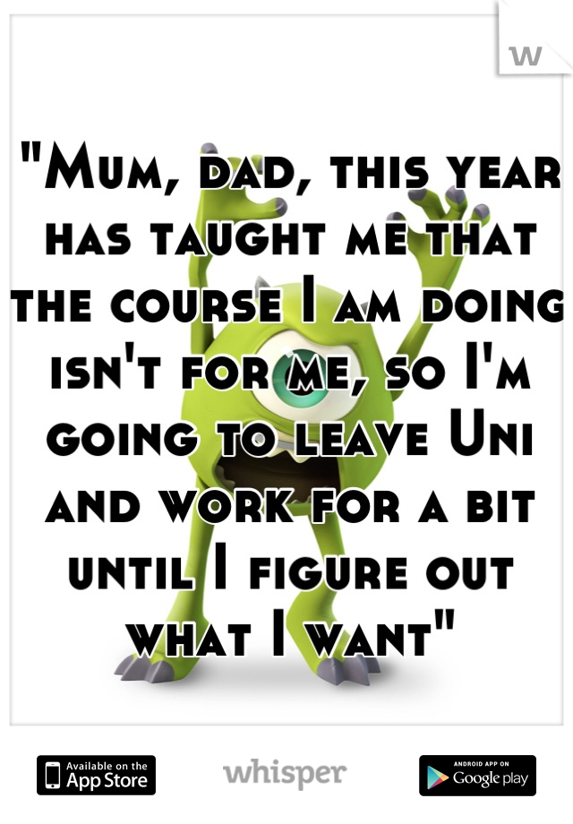 "Mum, dad, this year has taught me that the course I am doing isn't for me, so I'm going to leave Uni and work for a bit until I figure out what I want"