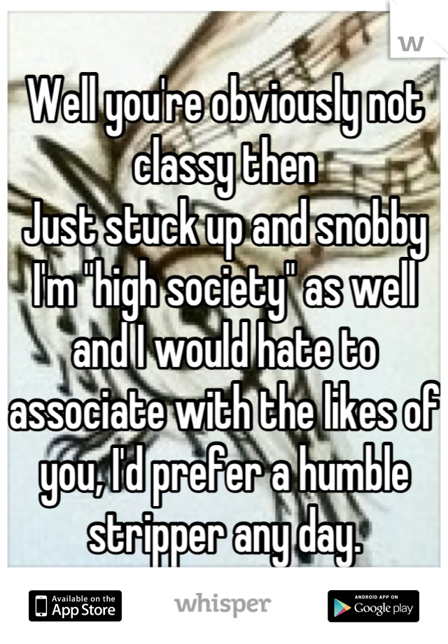 Well you're obviously not classy then
Just stuck up and snobby
I'm "high society" as well and I would hate to associate with the likes of you, I'd prefer a humble stripper any day.