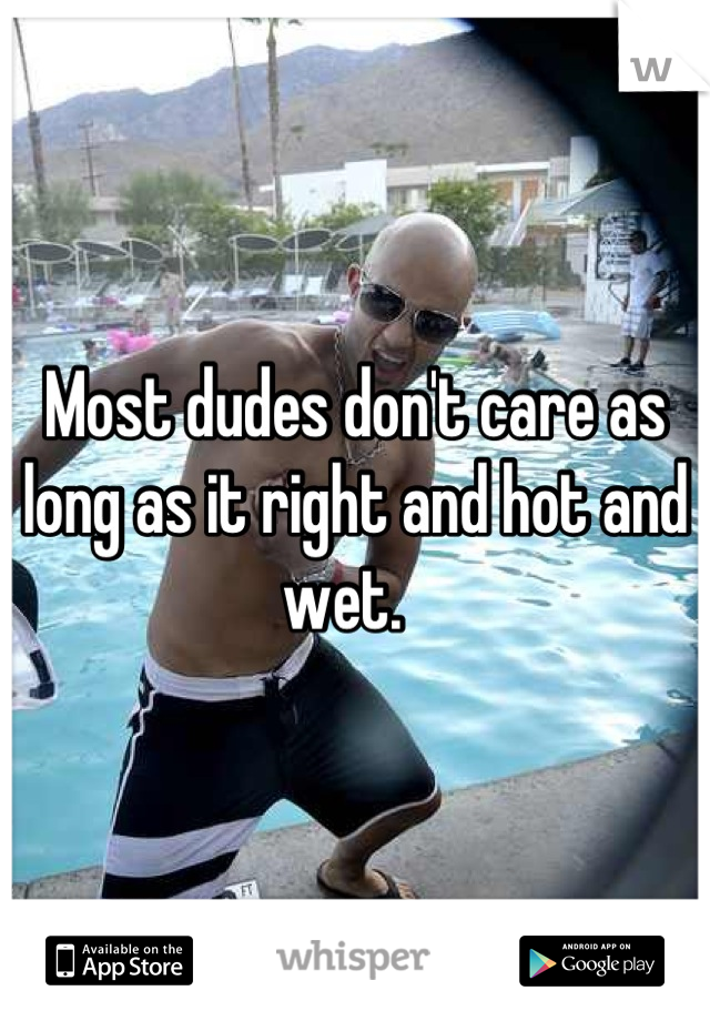 Most dudes don't care as long as it right and hot and wet.  