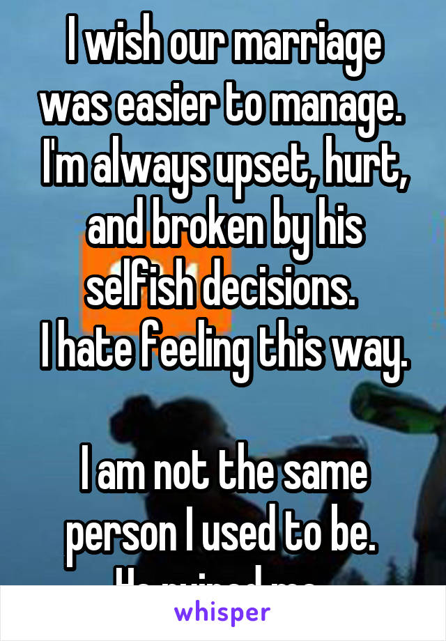 I wish our marriage was easier to manage. 
I'm always upset, hurt, and broken by his selfish decisions. 
I hate feeling this way. 
I am not the same person I used to be. 
He ruined me. 