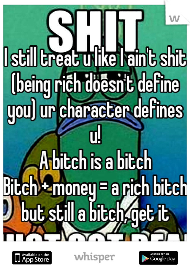 I still treat u like I ain't shit (being rich doesn't define you) ur character defines u! 
A bitch is a bitch
Bitch + money = a rich bitch but still a bitch, get it
