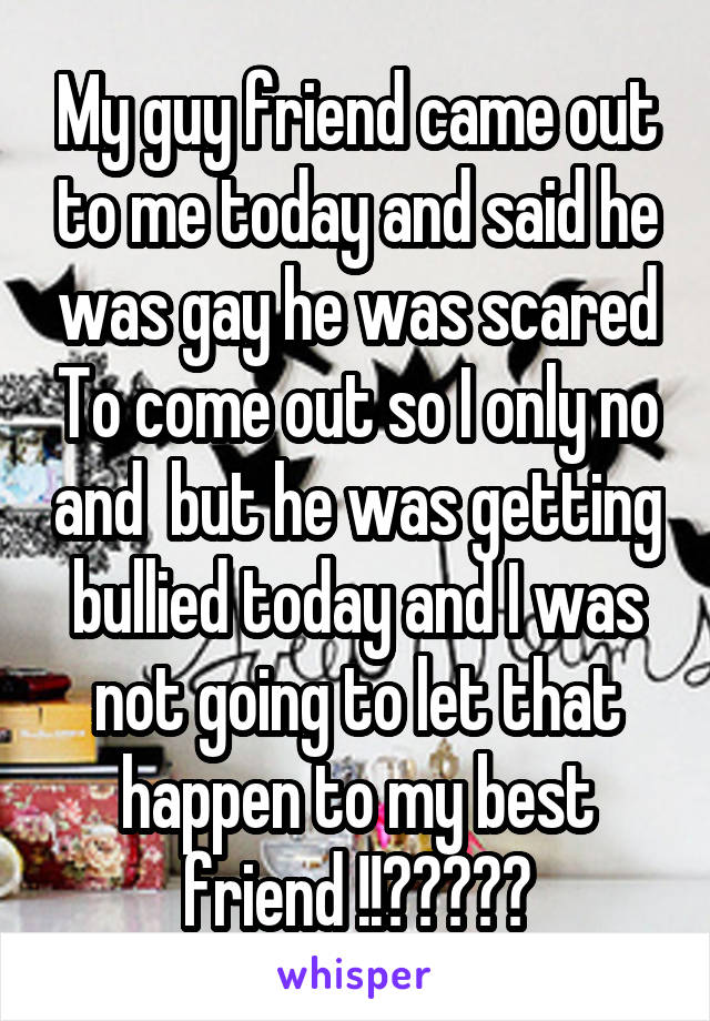 My guy friend came out to me today and said he was gay he was scared To come out so I only no and  but he was getting bullied today and I was not going to let that happen to my best friend !!❤❤💚💚💜