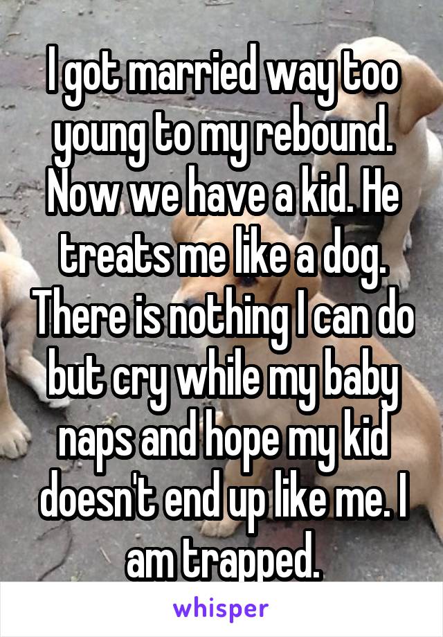 I got married way too young to my rebound. Now we have a kid. He treats me like a dog. There is nothing I can do but cry while my baby naps and hope my kid doesn't end up like me. I am trapped.