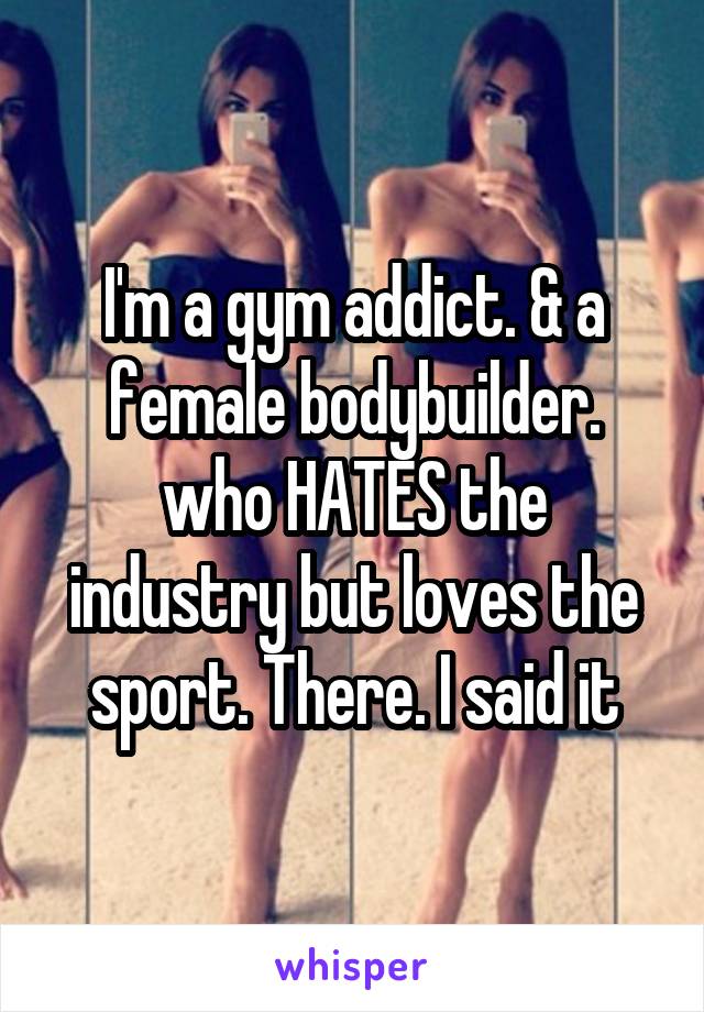 I'm a gym addict. & a female bodybuilder. who HATES the industry but loves the sport. There. I said it