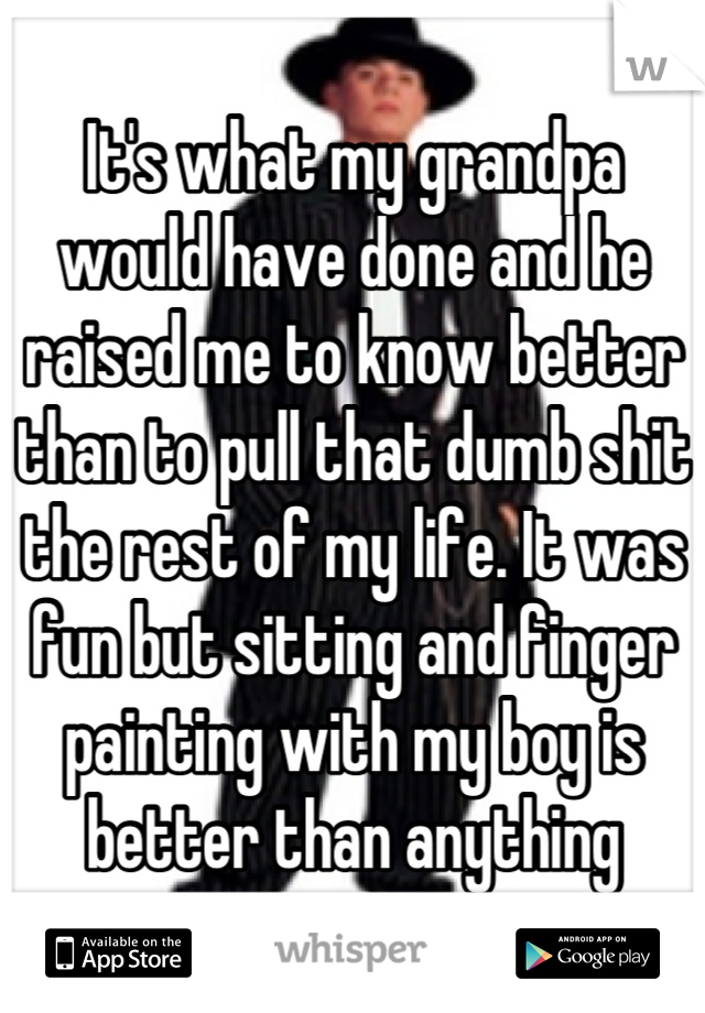 It's what my grandpa would have done and he raised me to know better than to pull that dumb shit the rest of my life. It was fun but sitting and finger painting with my boy is better than anything