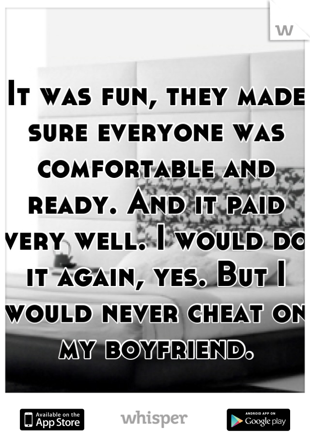 It was fun, they made sure everyone was comfortable and ready. And it paid very well. I would do it again, yes. But I would never cheat on my boyfriend.