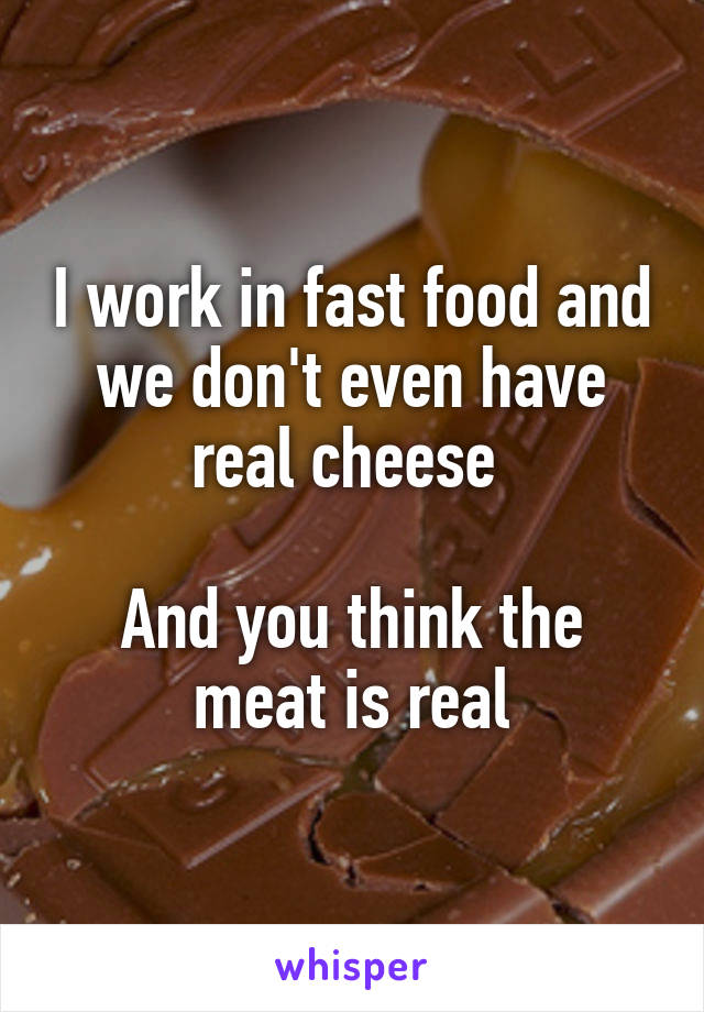 I work in fast food and we don't even have real cheese 

And you think the meat is real