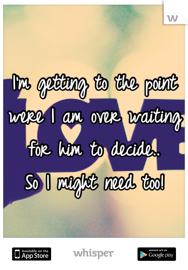 I'm getting to the point were I am over waiting for him to decide..
So I might need too!
