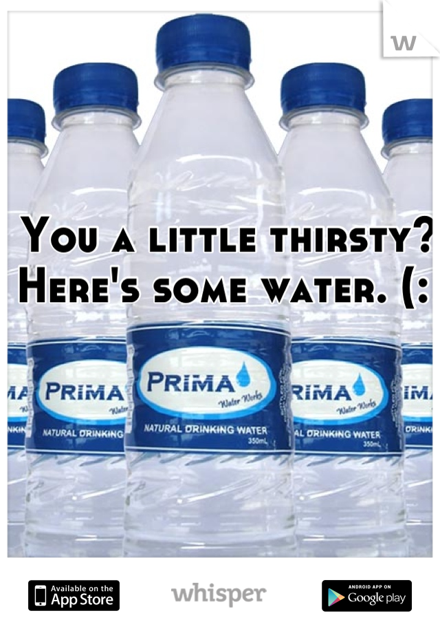 You a little thirsty? Here's some water. (: 